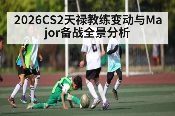 2026CS2天禄教练变动与Major备战全景分析